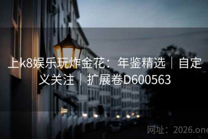 上k8娱乐玩炸金花：年鉴精选｜自定义关注｜扩展卷D600563