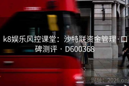 k8娱乐风控课堂：沙特联资金管理·口碑测评 · D600368