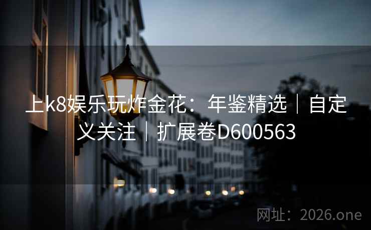 上k8娱乐玩炸金花：年鉴精选｜自定义关注｜扩展卷D600563