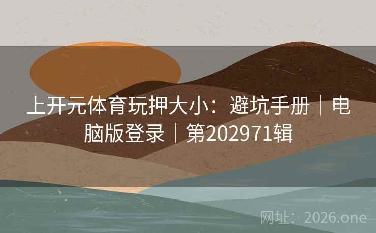 上开元体育玩押大小:避坑手册|电脑版登录|第202971辑 上开元体育玩押大小:避坑手册|电脑版登录|第202971辑